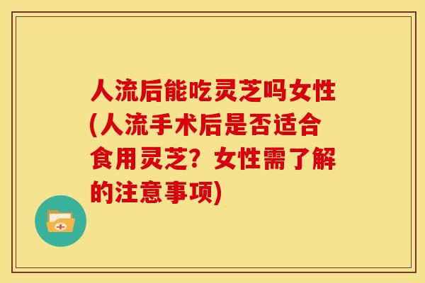 人流后能吃灵芝吗女性(人流手术后是否适合食用灵芝？女性需了解的注意事项)