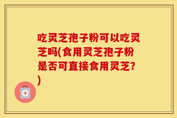 吃灵芝孢子粉可以吃灵芝吗(食用灵芝孢子粉是否可直接食用灵芝？)