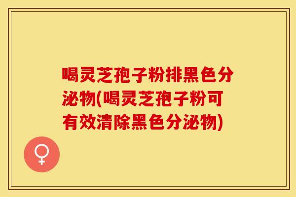 喝灵芝孢子粉排黑色分泌物(喝灵芝孢子粉可有效清除黑色分泌物)