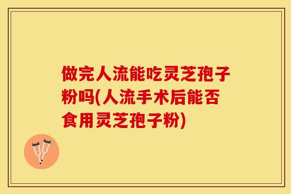 做完人流能吃灵芝孢子粉吗(人流手术后能否食用灵芝孢子粉)