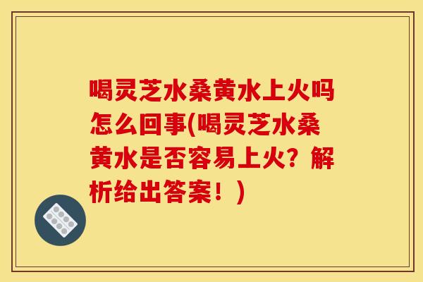 喝灵芝水桑黄水上火吗怎么回事(喝灵芝水桑黄水是否容易上火？解析给出答案！)