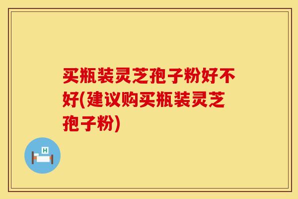 买瓶装灵芝孢子粉好不好(建议购买瓶装灵芝孢子粉)