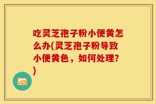 吃灵芝孢子粉小便黄怎么办(灵芝孢子粉导致小便黄色，如何处理？)