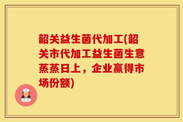 韶关益生菌代加工(韶关市代加工益生菌生意蒸蒸日上，企业赢得市场份额)