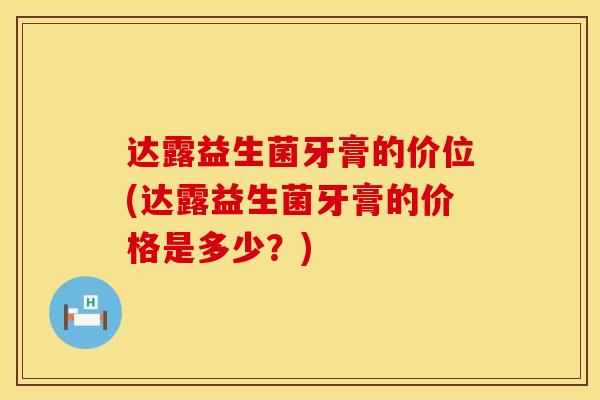 达露益生菌牙膏的价位(达露益生菌牙膏的价格是多少？)