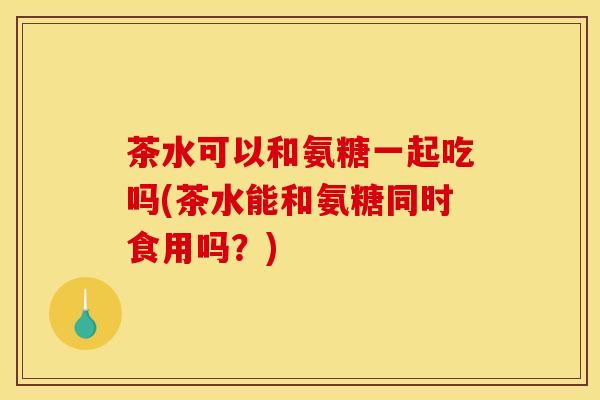 茶水可以和氨糖一起吃吗(茶水能和氨糖同时食用吗？)