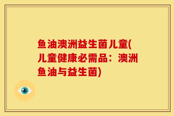 鱼油澳洲益生菌儿童(儿童健康必需品：澳洲鱼油与益生菌)