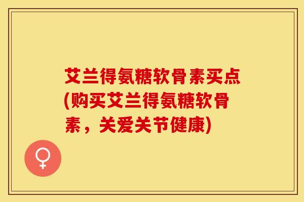 艾兰得氨糖软骨素买点(购买艾兰得氨糖软骨素，关爱关节健康)