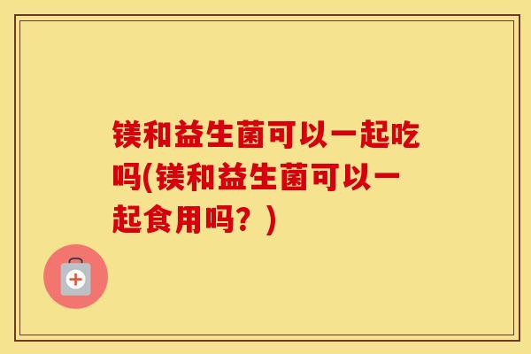 镁和益生菌可以一起吃吗(镁和益生菌可以一起食用吗？)