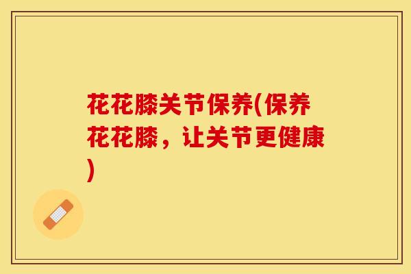 花花膝关节保养(保养花花膝，让关节更健康)