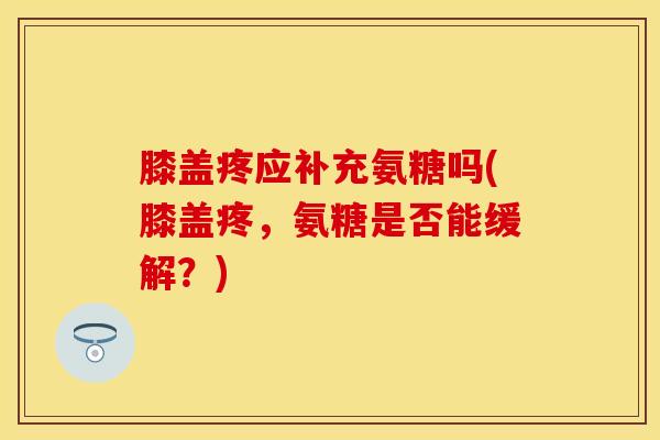 膝盖疼应补充氨糖吗(膝盖疼，氨糖是否能缓解？)