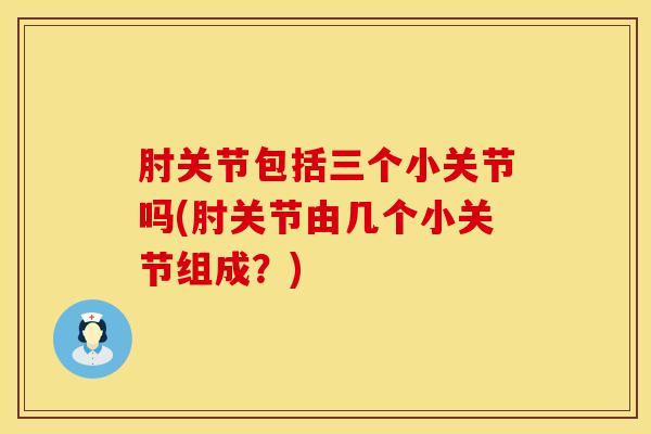 肘关节包括三个小关节吗(肘关节由几个小关节组成?) 肘关节包括三个小关节吗(肘关节由几个小关节组成?)