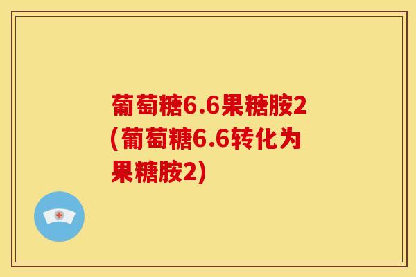 葡萄糖6.6果糖胺2(葡萄糖6.6转化为果糖胺2)
