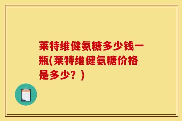 莱特维健氨糖多少钱一瓶(莱特维健氨糖价格是多少？)