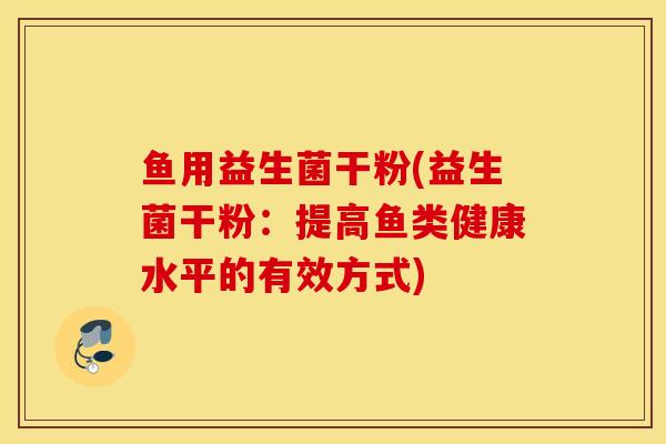 鱼用益生菌干粉(益生菌干粉:提高鱼类健康水平的有效方式) 鱼用益生菌干粉(益生菌干粉:提高鱼类健康水平的有效方式)