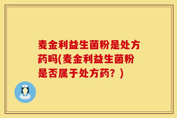 麦金利益生菌粉是处方药吗(麦金利益生菌粉是否属于处方药?) 麦金利益生菌粉是处方药吗(麦金利益生菌粉是否属于处方药?)