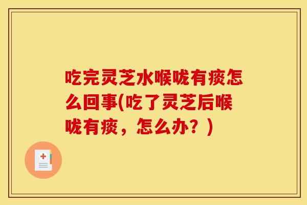 吃完灵芝水喉咙有痰怎么回事(吃了灵芝后喉咙有痰，怎么办？)
