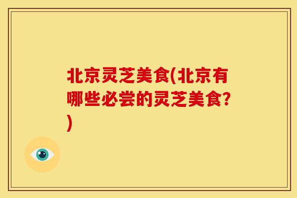 北京灵芝美食(北京有哪些必尝的灵芝美食？)