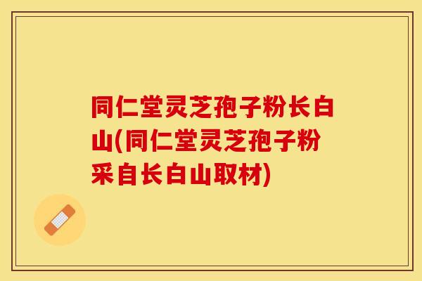 同仁堂灵芝孢子粉长白山(同仁堂灵芝孢子粉采自长白山取材)