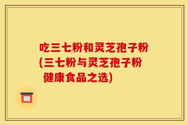 吃三七粉和灵芝孢子粉(三七粉与灵芝孢子粉 健康食品之选)