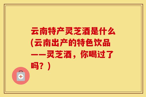 云南特产灵芝酒是什么(云南出产的特色饮品——灵芝酒，你喝过了吗？)