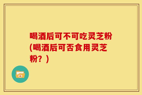 喝酒后可不可吃灵芝粉(喝酒后可否食用灵芝粉？)