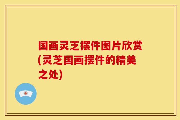 国画灵芝摆件图片欣赏(灵芝国画摆件的精美之处)