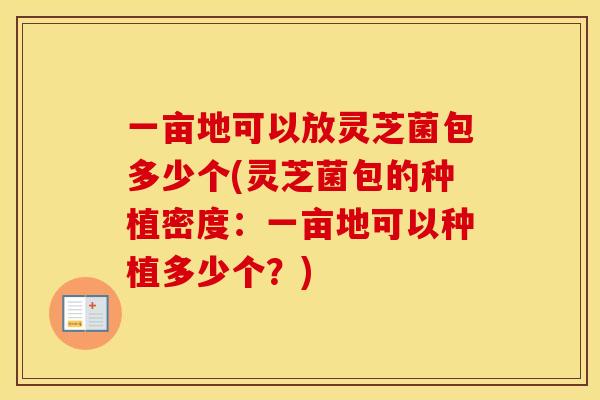 一亩地可以放灵芝菌包多少个(灵芝菌包的种植密度：一亩地可以种植多少个？)