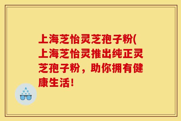 上海芝怡灵芝孢子粉(上海芝怡灵推出纯正灵芝孢子粉，助你拥有健康生活！