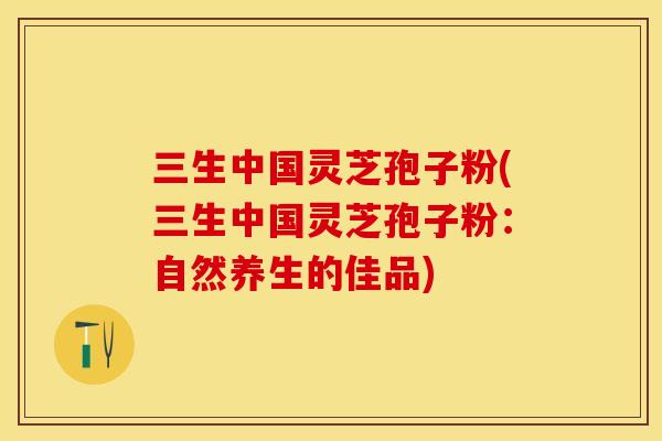 三生中国灵芝孢子粉(三生中国灵芝孢子粉：自然养生的佳品)