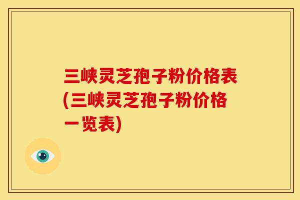 三峡灵芝孢子粉价格表(三峡灵芝孢子粉价格一览表)