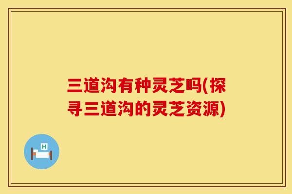 三道沟有种灵芝吗(探寻三道沟的灵芝资源)