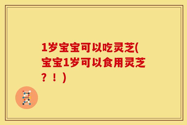 1岁宝宝可以吃灵芝(宝宝1岁可以食用灵芝？！)
