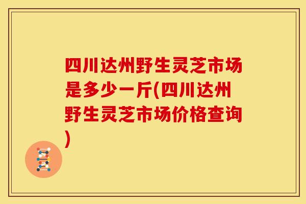 四川达州野生灵芝市场是多少一斤(四川达州野生灵芝市场价格查询)