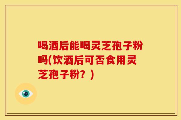 喝酒后能喝灵芝孢子粉吗(饮酒后可否食用灵芝孢子粉？)