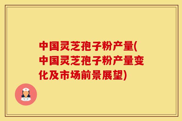 中国灵芝孢子粉产量(中国灵芝孢子粉产量变化及市场前景展望)