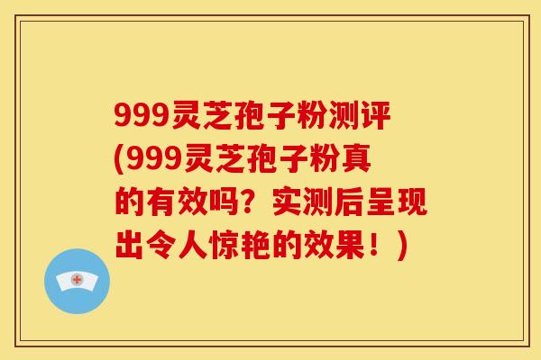 999灵芝孢子粉测评(999灵芝孢子粉真的有效吗？实测后呈现出令人惊艳的效果！)
