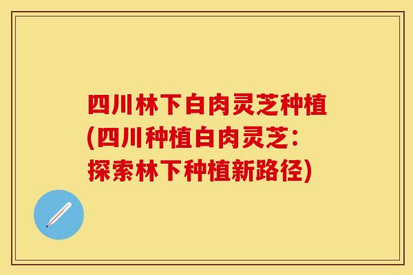 四川林下白肉灵芝种植(四川种植白肉灵芝：探索林下种植新路径)