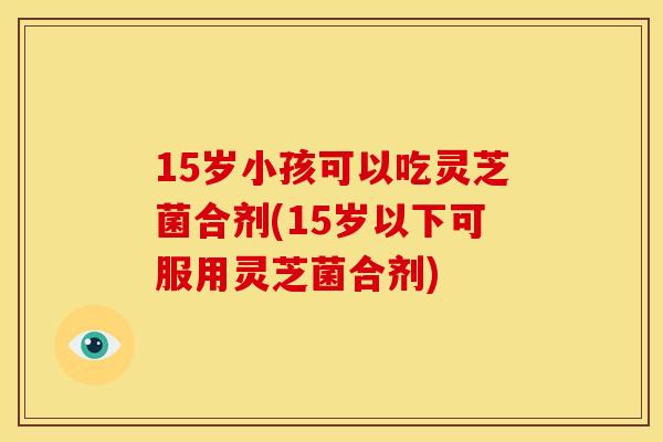 15岁小孩可以吃灵芝菌合剂(15岁以下可服用灵芝菌合剂)