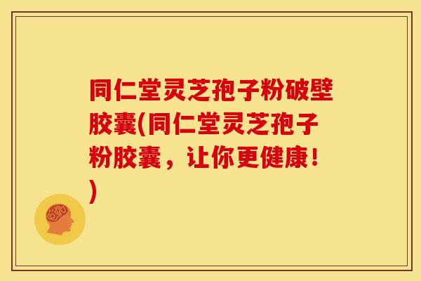 同仁堂灵芝孢子粉破壁胶囊(同仁堂灵芝孢子粉胶囊，让你更健康！)