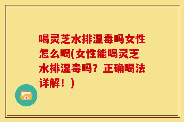 喝灵芝水排湿毒吗女性怎么喝(女性能喝灵芝水排湿毒吗？正确喝法详解！)