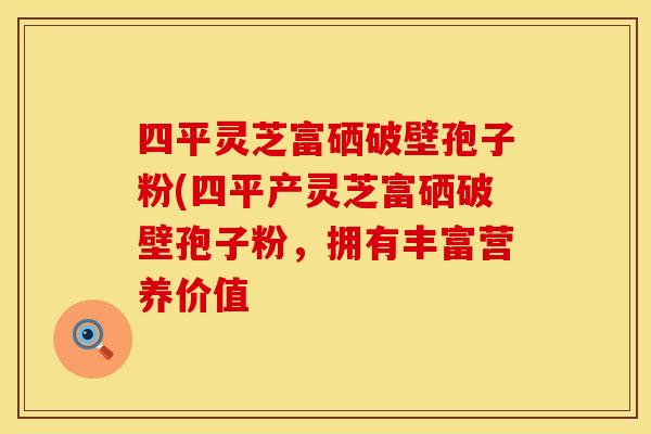 四平灵芝富硒破壁孢子粉(四平产灵芝富硒破壁孢子粉，拥有丰富营养价值