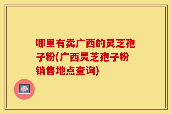 哪里有卖广西的灵芝孢子粉(广西灵芝孢子粉销售地点查询)