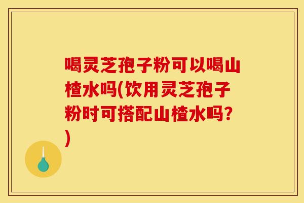 喝灵芝孢子粉可以喝山楂水吗(饮用灵芝孢子粉时可搭配山楂水吗？)