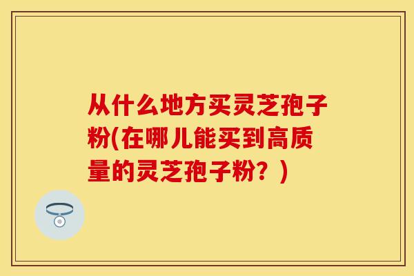 从什么地方买灵芝孢子粉(在哪儿能买到高质量的灵芝孢子粉？)