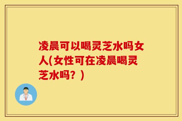 凌晨可以喝灵芝水吗女人(女性可在凌晨喝灵芝水吗？)