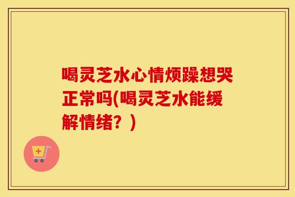 喝灵芝水心情烦躁想哭正常吗(喝灵芝水能缓解情绪？)