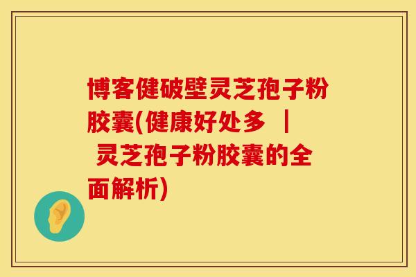 博客健破壁灵芝孢子粉胶囊(健康好处多 ｜ 灵芝孢子粉胶囊的全面解析)