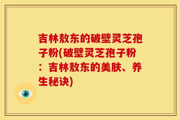 吉林敖东的破壁灵芝孢子粉(破壁灵芝孢子粉：吉林敖东的美肤、养生秘诀)
