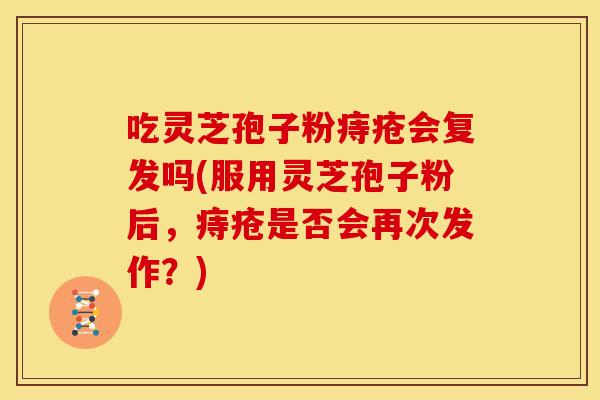吃灵芝孢子粉痔疮会复发吗(服用灵芝孢子粉后，痔疮是否会再次发作？)